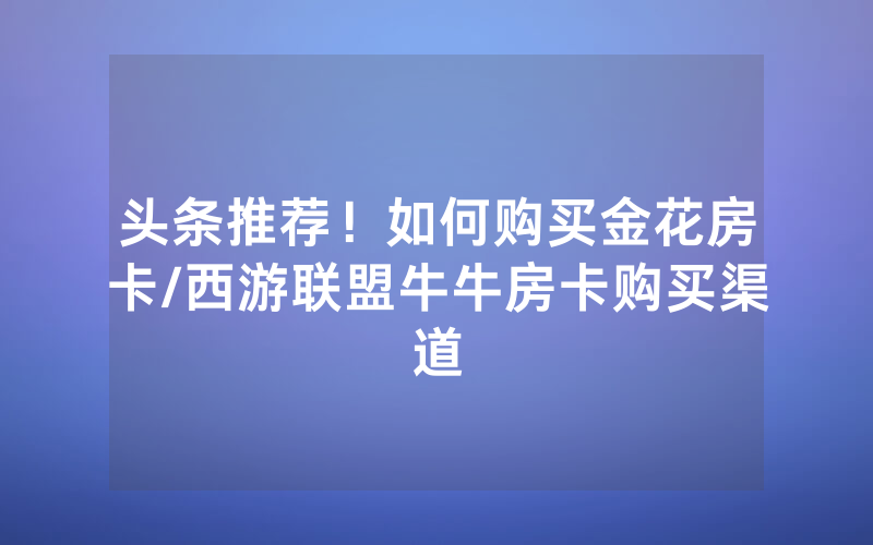 头条推荐！如何购买金花房卡/西游联盟牛牛房卡购买渠道