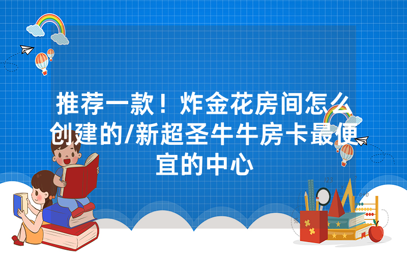 推荐一款！炸金花房间怎么创建的/新超圣牛牛房卡最便宜的中心