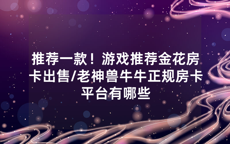 推荐一款！游戏推荐金花房卡出售/老神兽牛牛正规房卡平台有哪些