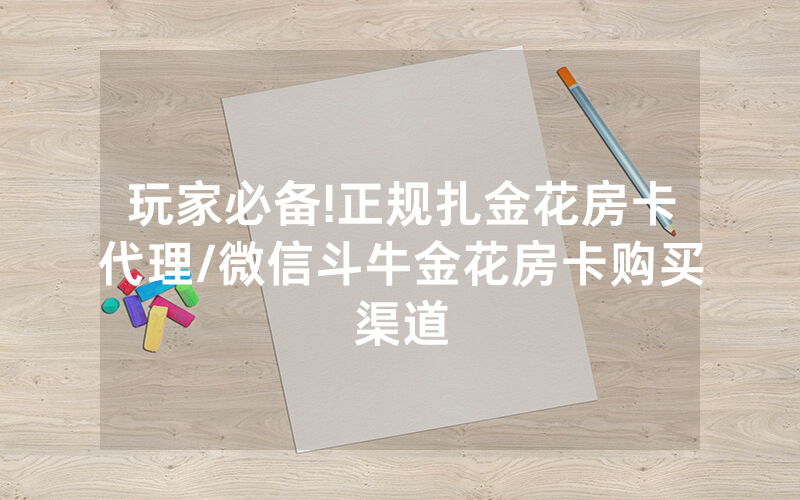玩家必备!正规扎金花房卡代理/微信斗牛金花房卡购买渠道