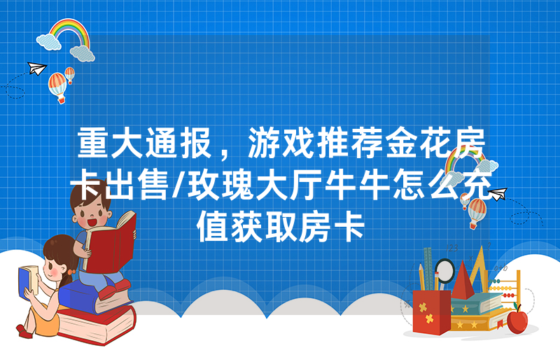 重大通报，游戏推荐金花房卡出售/玫瑰大厅牛牛怎么充值获取房卡