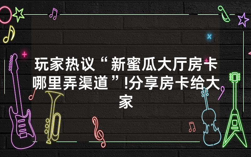 玩家热议“新蜜瓜大厅房卡哪里弄渠道”!分享房卡给大家