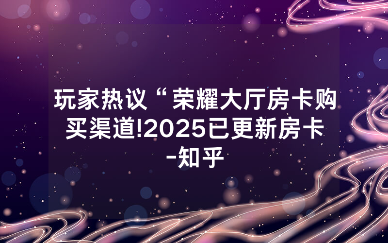 玩家热议“荣耀大厅房卡购买渠道!2025已更新房卡-知乎