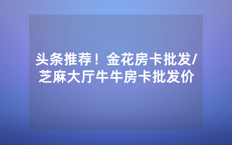 头条推荐！金花房卡批发/芝麻大厅牛牛房卡批发价