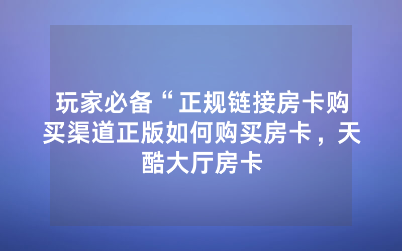 玩家必备“正规链接房卡购买渠道正版如何购买房卡，天酷大厅房卡