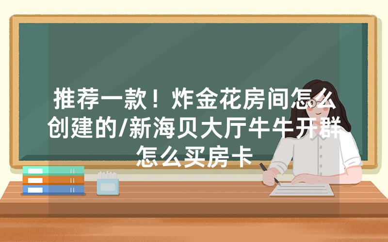 推荐一款！炸金花房间怎么创建的/新海贝大厅牛牛开群怎么买房卡