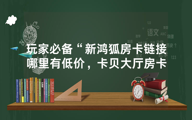 玩家必备“新鸿狐房卡链接哪里有低价，卡贝大厅房卡