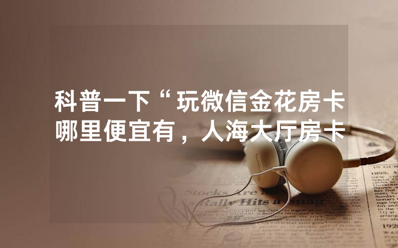 科普一下“玩微信金花房卡哪里便宜有，人海大厅房卡