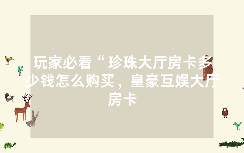 玩家必看“珍珠大厅房卡多少钱怎么购买，皇豪互娱大厅房卡