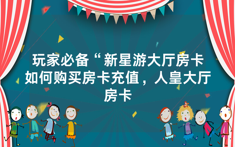 玩家必备“新星游大厅房卡如何购买房卡充值，人皇大厅房卡