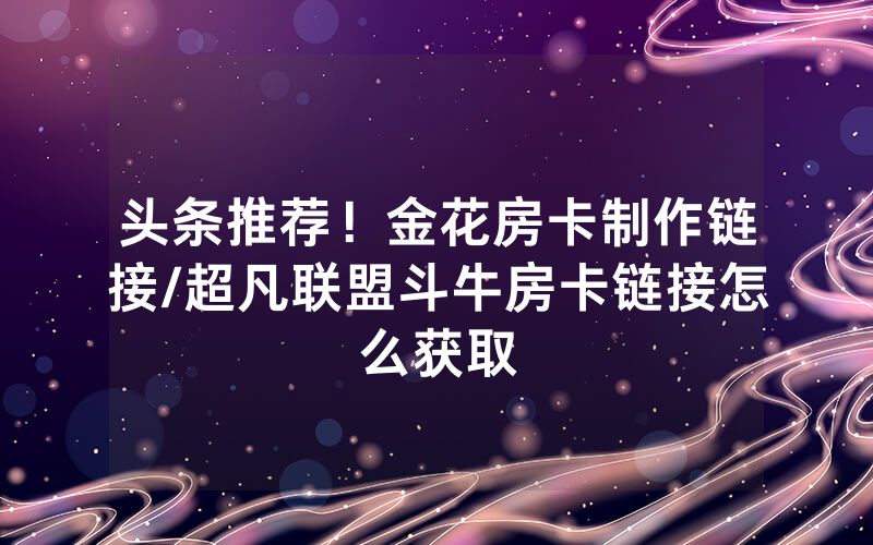 头条推荐！金花房卡制作链接/超凡联盟斗牛房卡链接怎么获取