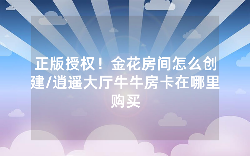 正版授权！金花房间怎么创建/逍遥大厅牛牛房卡在哪里购买