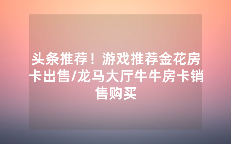 头条推荐！游戏推荐金花房卡出售/龙马大厅牛牛房卡销售购买