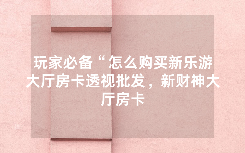 玩家必备“怎么购买新乐游大厅房卡透视批发，新财神大厅房卡