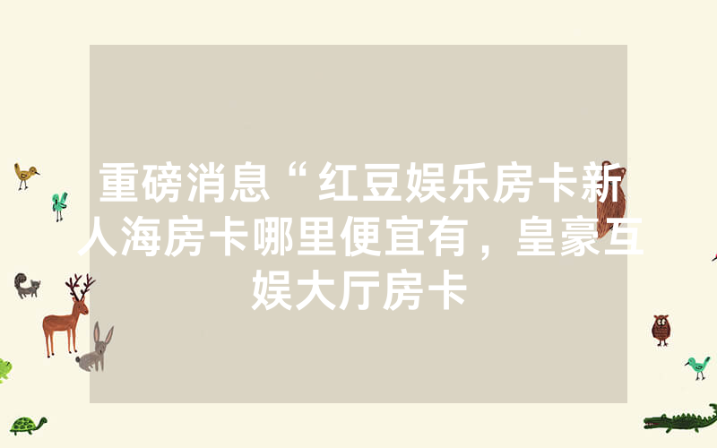 重磅消息“红豆娱乐房卡新人海房卡哪里便宜有，皇豪互娱大厅房卡