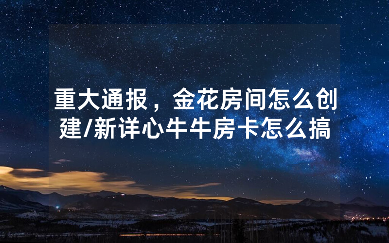 重大通报，金花房间怎么创建/新详心牛牛房卡怎么搞