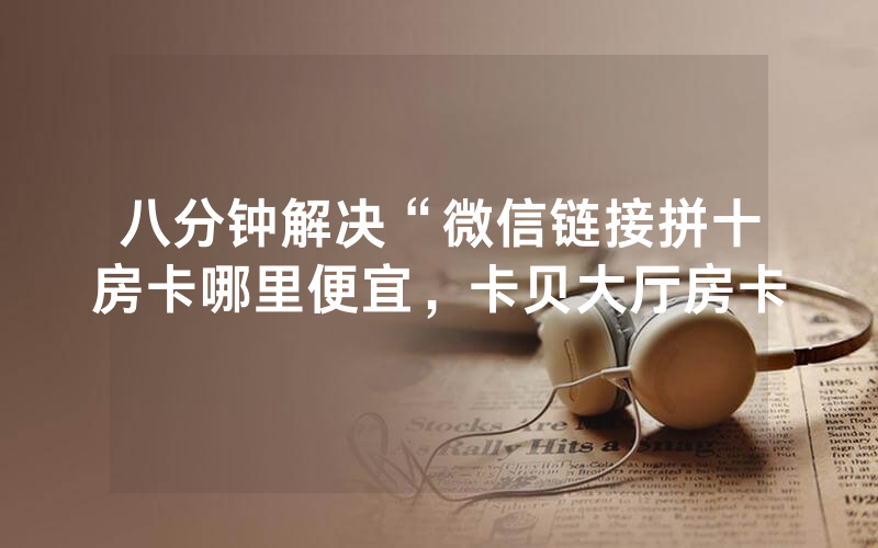 八分钟解决“微信链接拼十房卡哪里便宜，卡贝大厅房卡