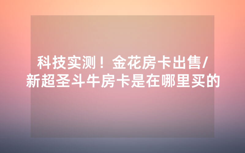 科技实测！金花房卡出售/新超圣斗牛房卡是在哪里买的