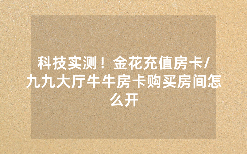 科技实测！金花充值房卡/九九大厅牛牛房卡购买房间怎么开