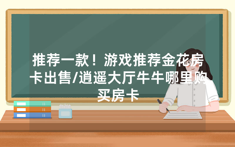 推荐一款！游戏推荐金花房卡出售/逍遥大厅牛牛哪里购买房卡