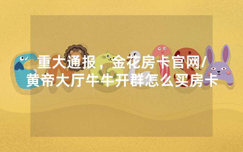 重大通报，金花房卡官网/黄帝大厅牛牛开群怎么买房卡