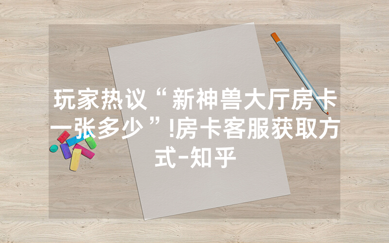 玩家热议“新神兽大厅房卡一张多少”!房卡客服获取方式-知乎