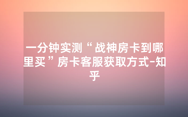一分钟实测“战神房卡到哪里买”房卡客服获取方式-知乎