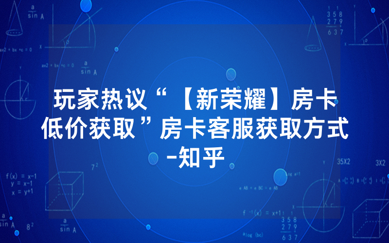 玩家热议“【新荣耀】房卡低价获取”房卡客服获取方式-知乎