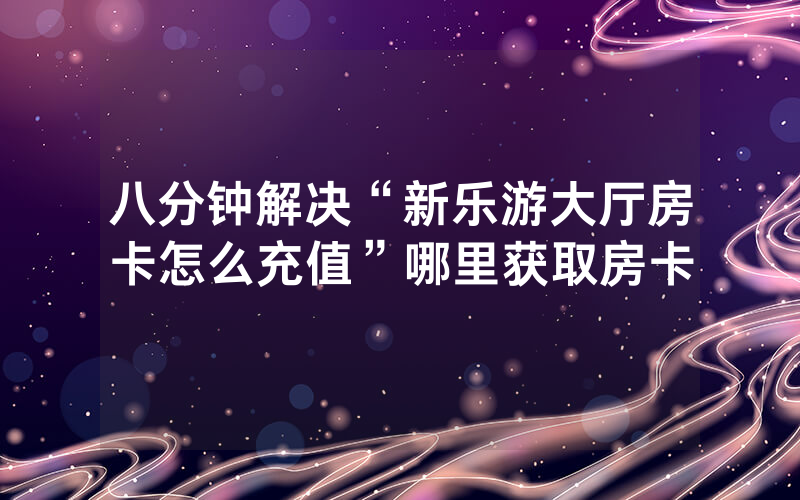 八分钟解决“新乐游大厅房卡怎么充值”哪里获取房卡