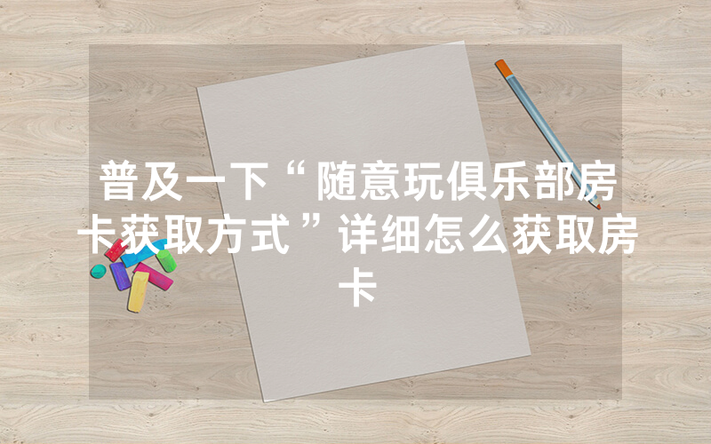 普及一下“随意玩俱乐部房卡获取方式”详细怎么获取房卡