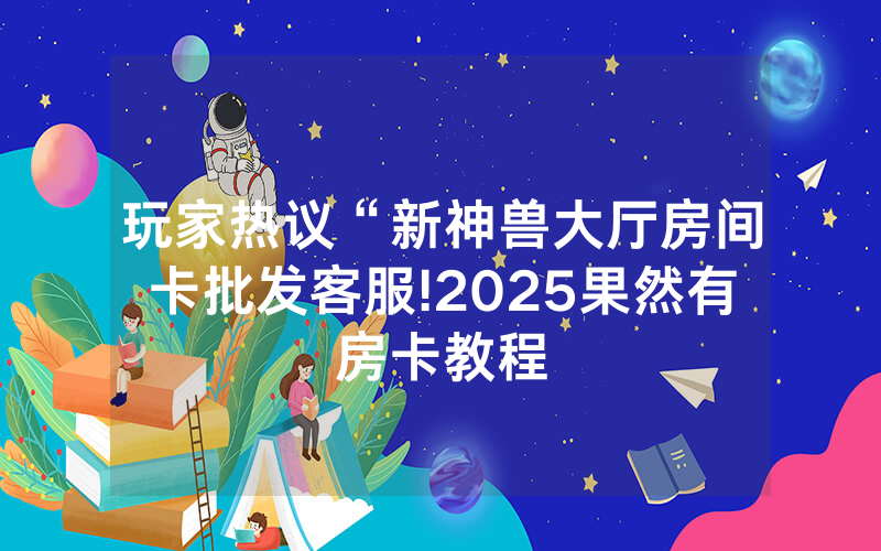 玩家热议“新神兽大厅房间卡批发客服!2025果然有房卡教程