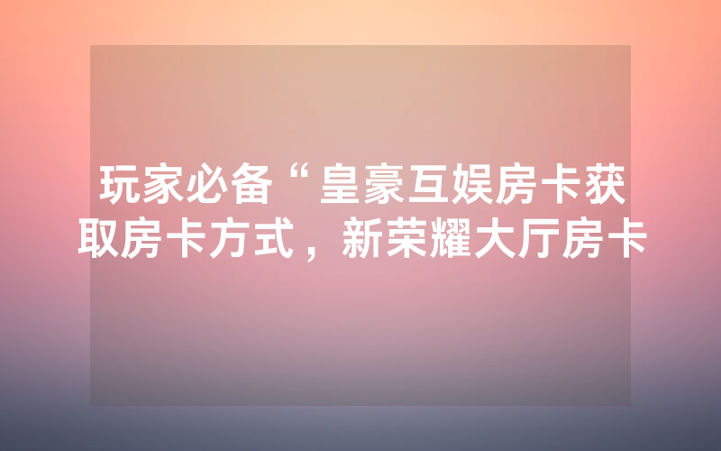 玩家必备“皇豪互娱房卡获取房卡方式，新荣耀大厅房卡