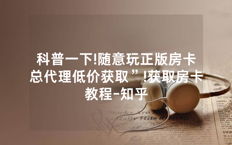 科普一下!随意玩正版房卡总代理低价获取”!获取房卡教程-知乎