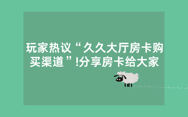 玩家热议“久久大厅房卡购买渠道”!分享房卡给大家