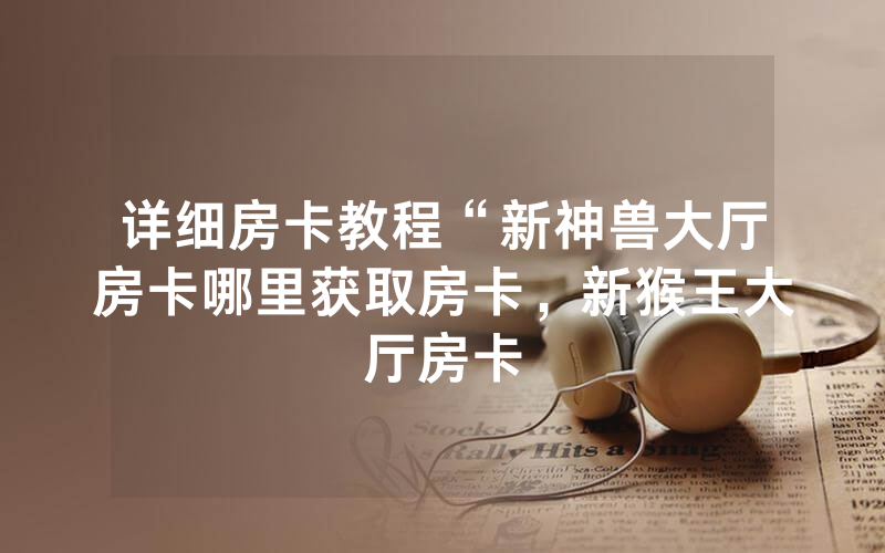 详细房卡教程“新神兽大厅房卡哪里获取房卡，新猴王大厅房卡