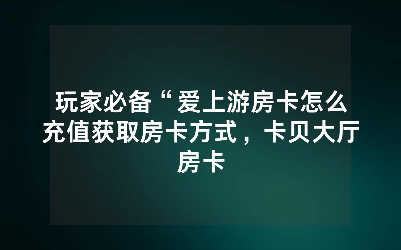 玩家必备“爱上游房卡怎么充值获取房卡方式，卡贝大厅房卡