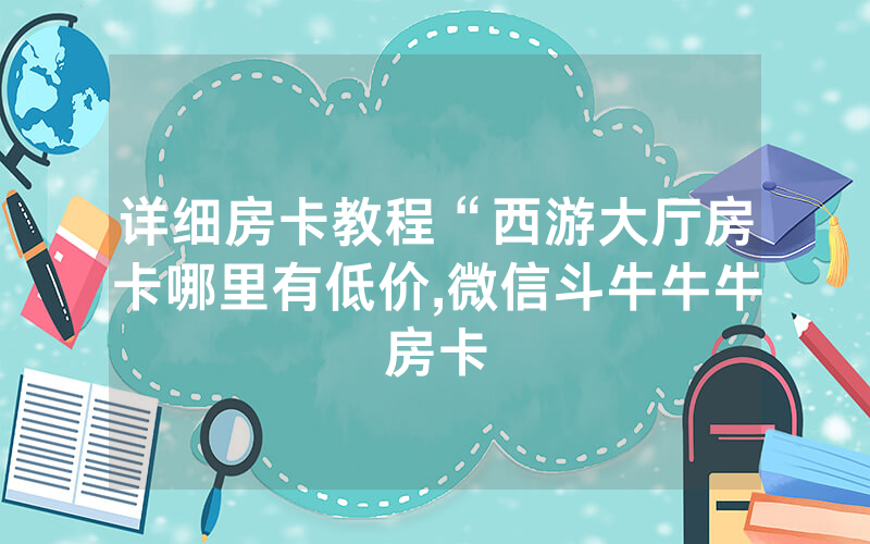 详细房卡教程“西游大厅房卡哪里有低价,微信斗牛牛牛房卡