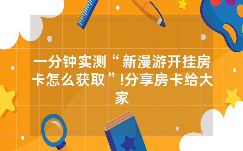 一分钟实测“新漫游开挂房卡怎么获取”!分享房卡给大家