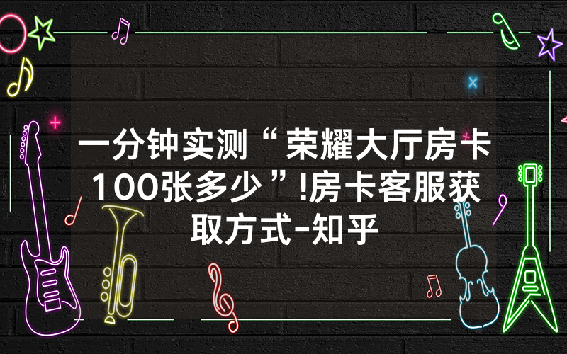 一分钟实测“荣耀大厅房卡100张多少”!房卡客服获取方式-知乎