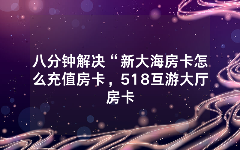 八分钟解决“新大海房卡怎么充值房卡，518互游大厅房卡