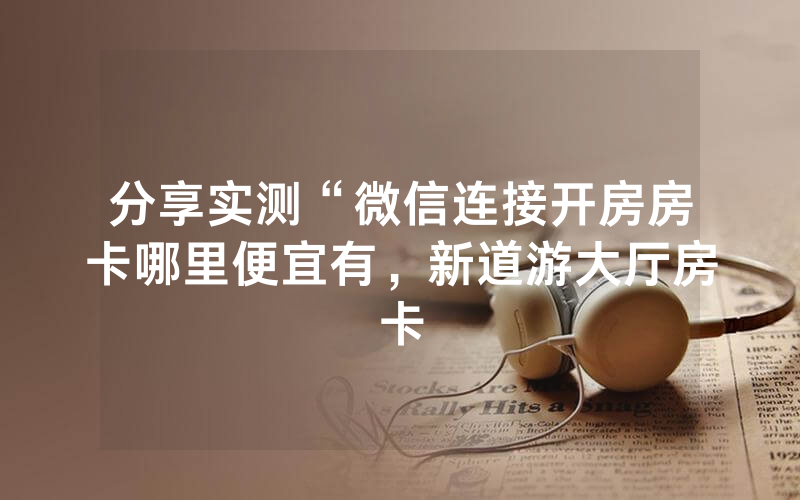 分享实测“微信连接开房房卡哪里便宜有，新道游大厅房卡