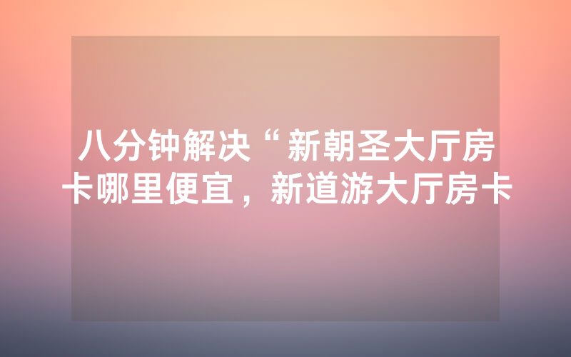 八分钟解决“新朝圣大厅房卡哪里便宜，新道游大厅房卡