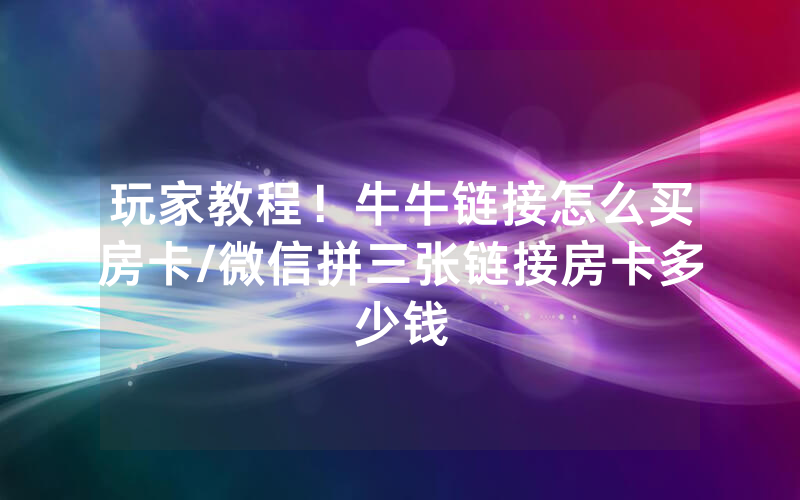 玩家教程！牛牛链接怎么买房卡/微信拼三张链接房卡多少钱
