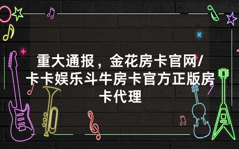 重大通报，金花房卡官网/卡卡娱乐斗牛房卡官方正版房卡代理