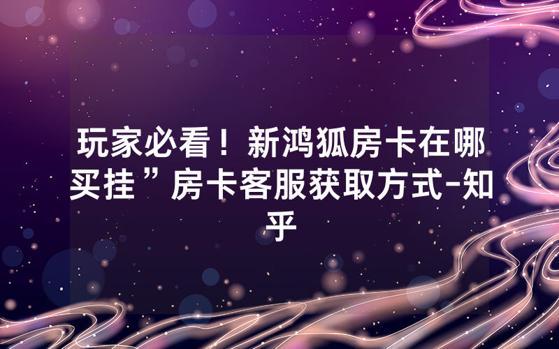 玩家必看！新鸿狐房卡在哪买挂”房卡客服获取方式-知乎