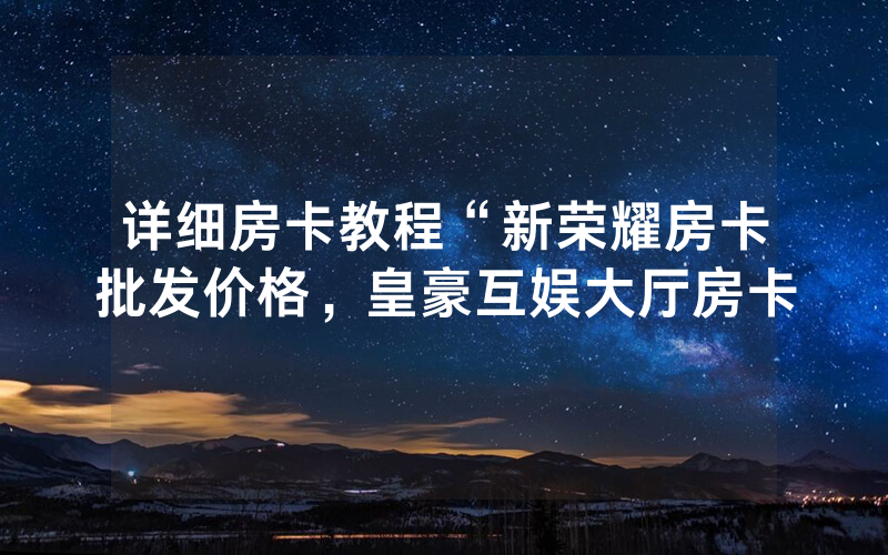 详细房卡教程“新荣耀房卡批发价格，皇豪互娱大厅房卡