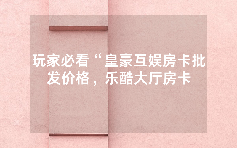 玩家必看“皇豪互娱房卡批发价格，乐酷大厅房卡