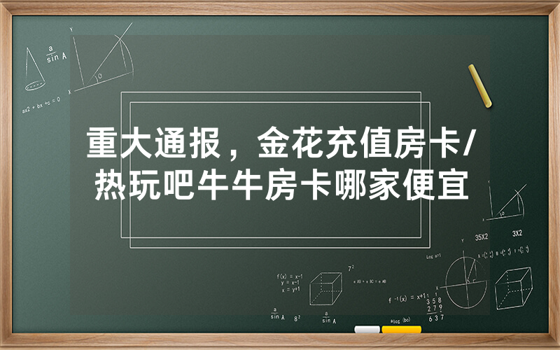 重大通报，金花充值房卡/热玩吧牛牛房卡哪家便宜