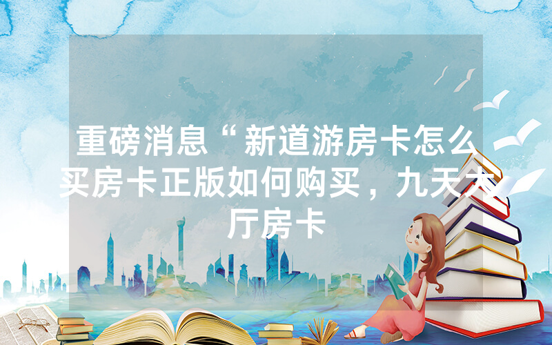 重磅消息“新道游房卡怎么买房卡正版如何购买，九天大厅房卡