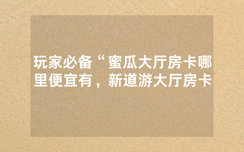 玩家必备“蜜瓜大厅房卡哪里便宜有，新道游大厅房卡